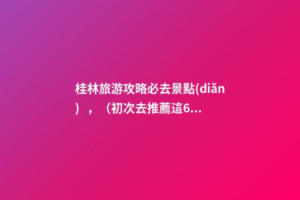 桂林旅游攻略必去景點(diǎn)，（初次去推薦這6個(gè)）